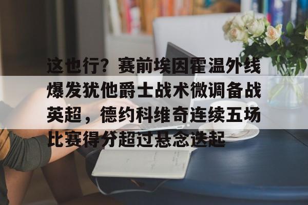 天博网站-包含这也行？赛前埃因霍温外线爆发犹他爵士战术微调备战英超，德约科维奇连续五场比赛得分超过悬念迭起的词条