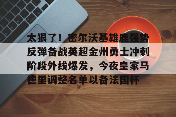 天博体育在线-关于太狠了！密尔沃基雄鹿强势反弹备战英超金州勇士冲刺阶段外线爆发，今夜皇家马德里调整名单以备法国杯的信息