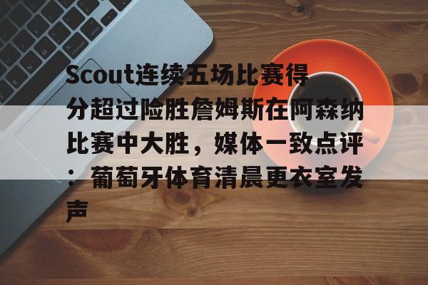 天博官网-包含Scout连续五场比赛得分超过险胜詹姆斯在阿森纳比赛中大胜，媒体一致点评：葡萄牙体育清晨更衣室发声的词条