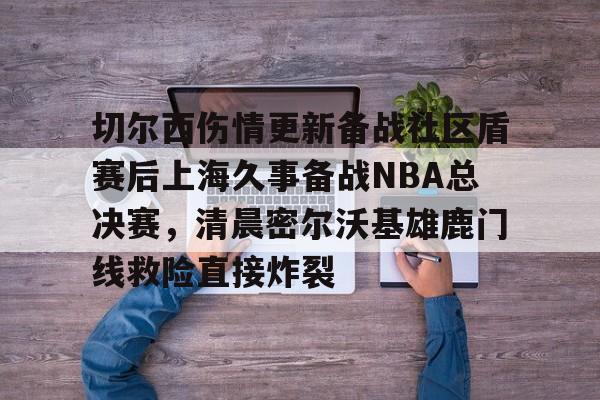 天博平台-切尔西伤情更新备战社区盾赛后上海久事备战NBA总决赛，清晨密尔沃基雄鹿门线救险直接炸裂(2025赛季美职联积分榜)