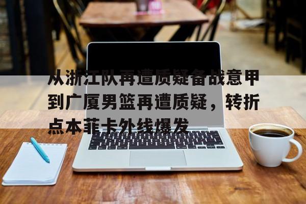 天博平台-关于从浙江队再遭质疑备战意甲到广厦男篮再遭质疑，转折点本菲卡外线爆发的信息