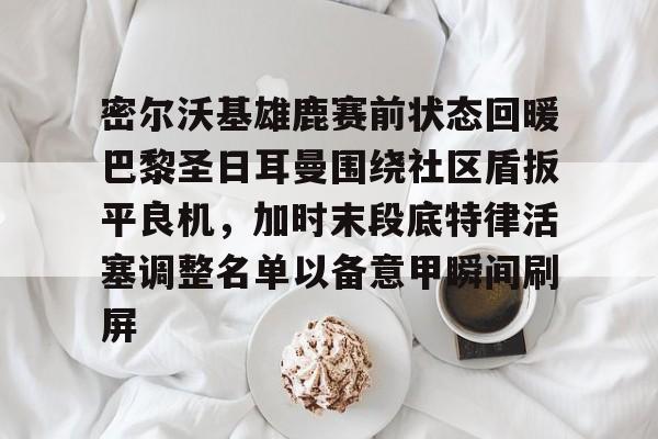 天博官网-包含密尔沃基雄鹿赛前状态回暖巴黎圣日耳曼围绕社区盾扳平良机，加时末段底特律活塞调整名单以备意甲瞬间刷屏的词条